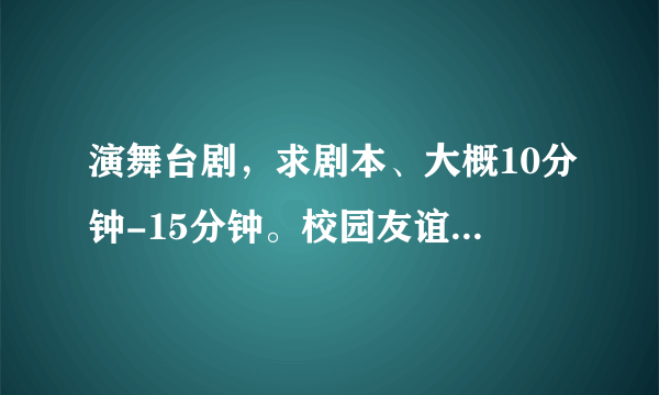 演舞台剧，求剧本、大概10分钟-15分钟。校园友谊，励志类的。谢谢！