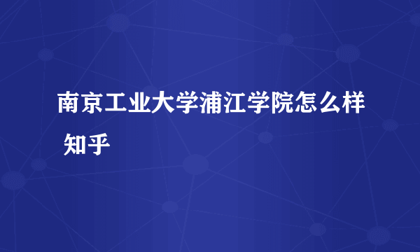 南京工业大学浦江学院怎么样 知乎