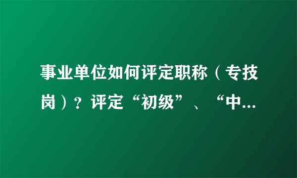 事业单位如何评定职称（专技岗）？评定“初级”、“中级”、“高级”的标准分别是什么？