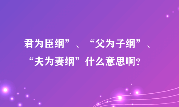 君为臣纲”、“父为子纲”、“夫为妻纲”什么意思啊？