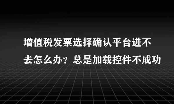 增值税发票选择确认平台进不去怎么办？总是加载控件不成功