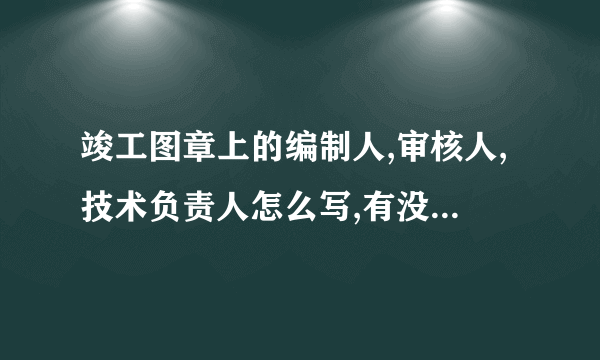 竣工图章上的编制人,审核人,技术负责人怎么写,有没有规范要求?