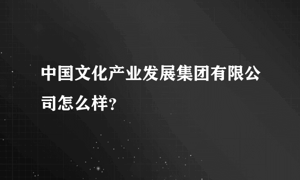 中国文化产业发展集团有限公司怎么样？