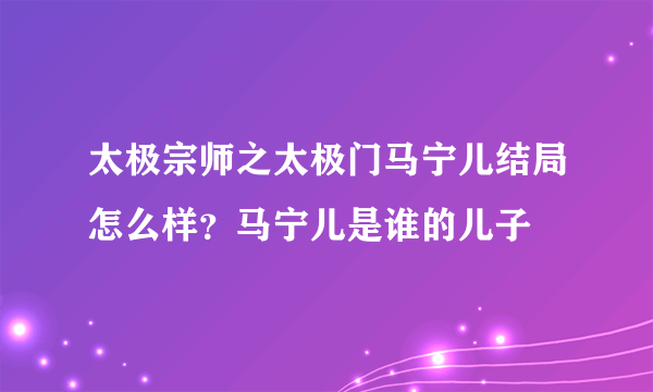 太极宗师之太极门马宁儿结局怎么样？马宁儿是谁的儿子