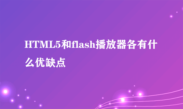 HTML5和flash播放器各有什么优缺点