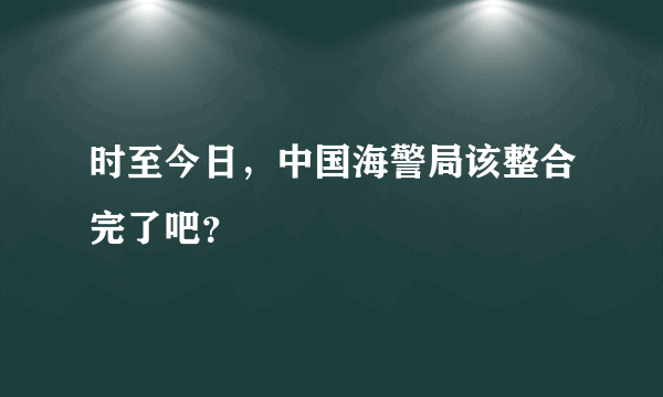 时至今日，中国海警局该整合完了吧？