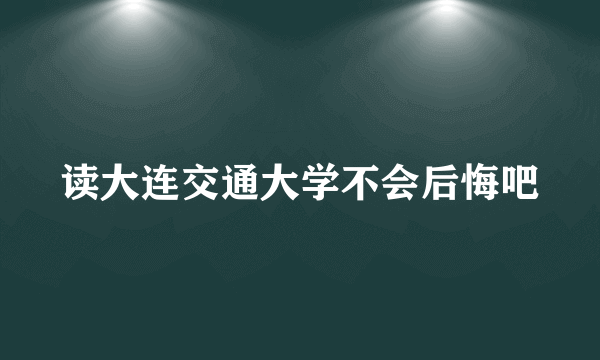 读大连交通大学不会后悔吧