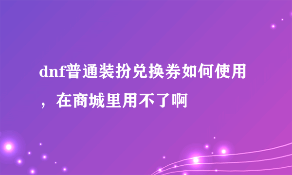 dnf普通装扮兑换券如何使用，在商城里用不了啊