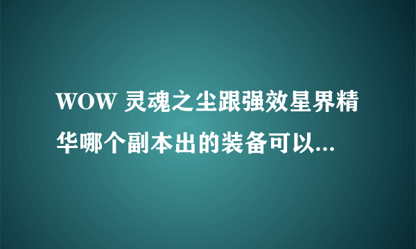 WOW 灵魂之尘跟强效星界精华哪个副本出的装备可以分解出来，影牙就算了 谢谢