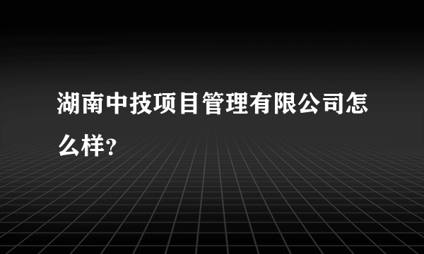 湖南中技项目管理有限公司怎么样？