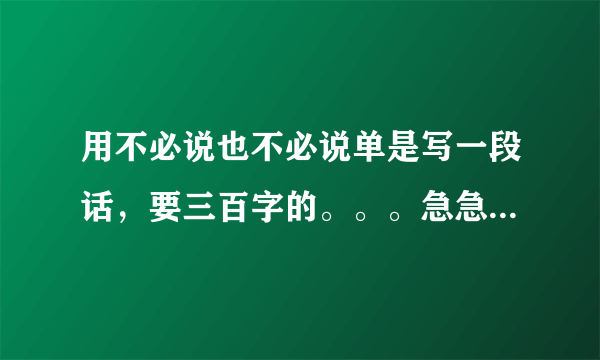 用不必说也不必说单是写一段话，要三百字的。。。急急急！！！