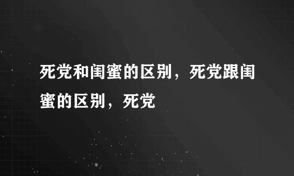 死党和闺蜜的区别，死党跟闺蜜的区别，死党