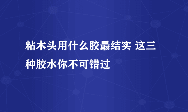 粘木头用什么胶最结实 这三种胶水你不可错过