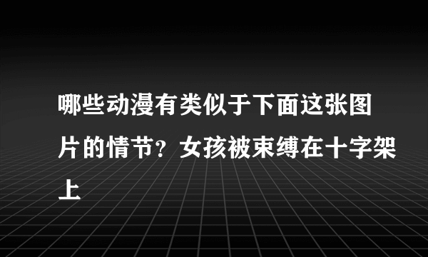 哪些动漫有类似于下面这张图片的情节？女孩被束缚在十字架上