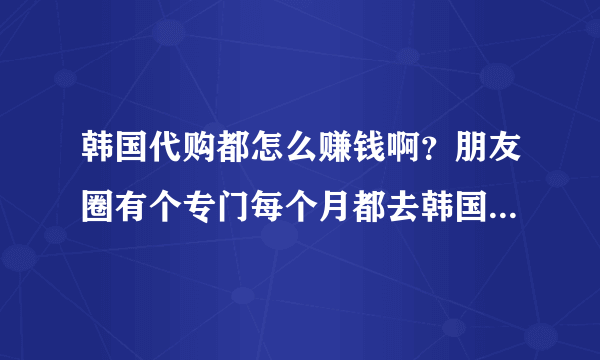 韩国代购都怎么赚钱啊？朋友圈有个专门每个月都去韩国代购，一买有时候都买十来万，说的是奢侈品包包原价