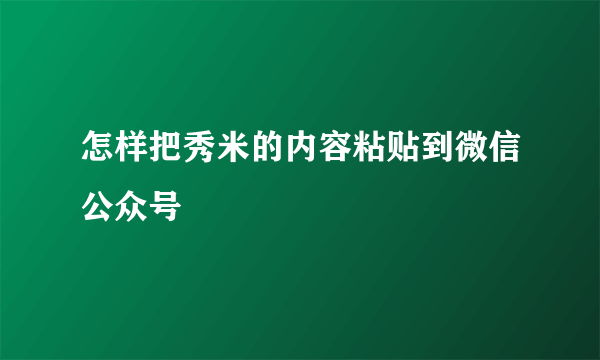 怎样把秀米的内容粘贴到微信公众号