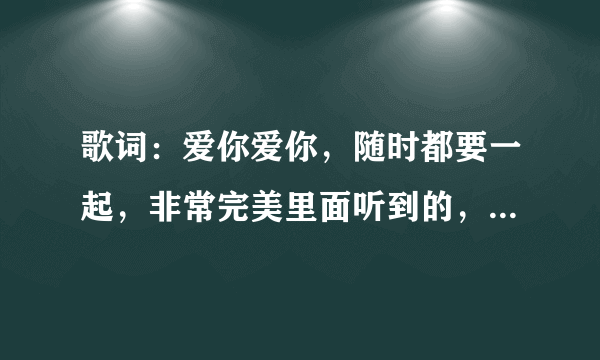 歌词：爱你爱你，随时都要一起，非常完美里面听到的，女生唱的，叫什么歌啊