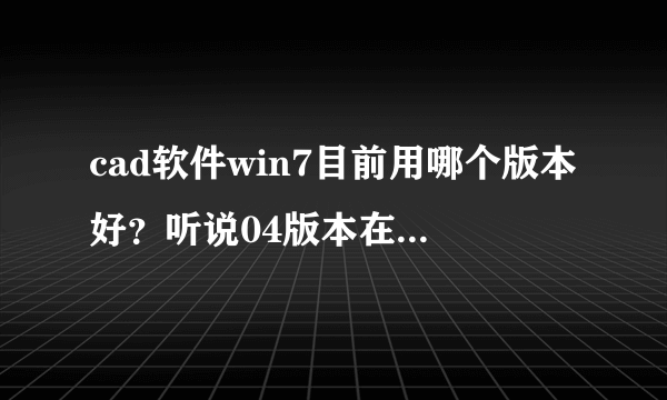 cad软件win7目前用哪个版本好？听说04版本在win7用不了。