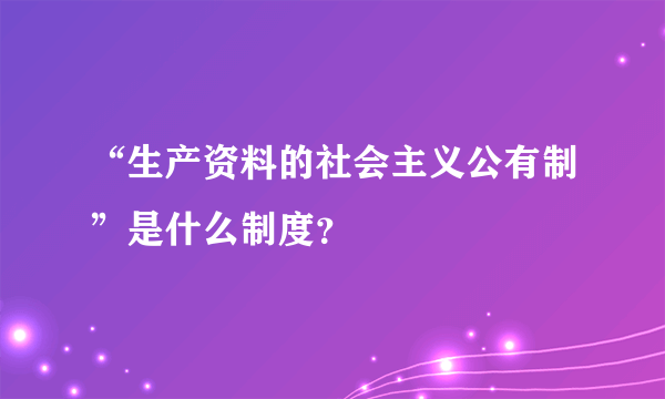 “生产资料的社会主义公有制”是什么制度？