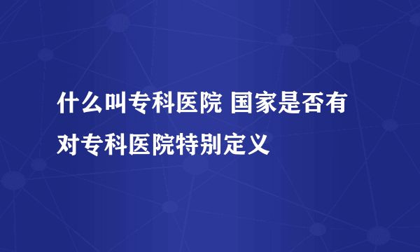 什么叫专科医院 国家是否有对专科医院特别定义