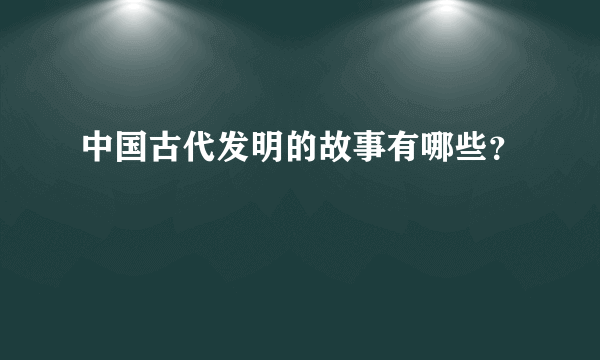 中国古代发明的故事有哪些？