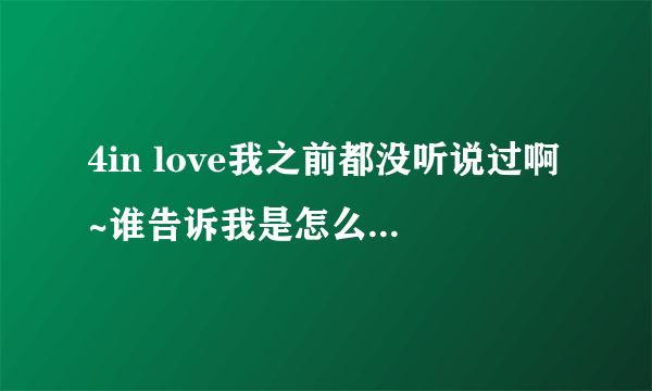 4in love我之前都没听说过啊~谁告诉我是怎么回事啊？