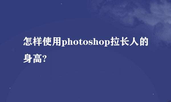 怎样使用photoshop拉长人的身高?