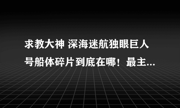 求教大神 深海迷航独眼巨人号船体碎片到底在哪！最主要的是碎片长什么样啊！