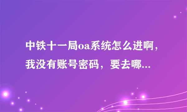 中铁十一局oa系统怎么进啊，我没有账号密码，要去哪里申请。