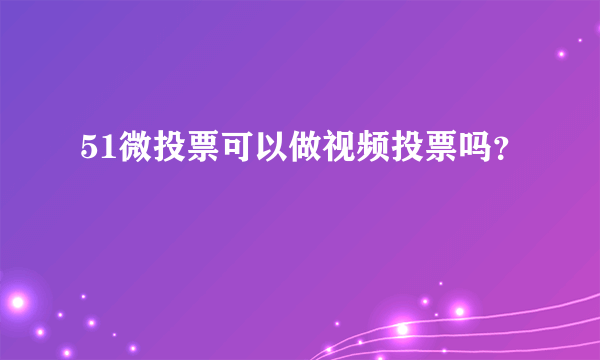 51微投票可以做视频投票吗？