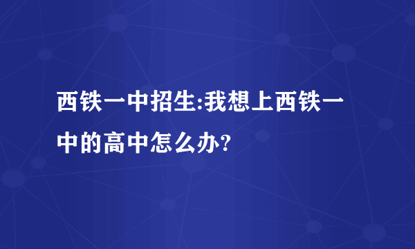 西铁一中招生:我想上西铁一中的高中怎么办?