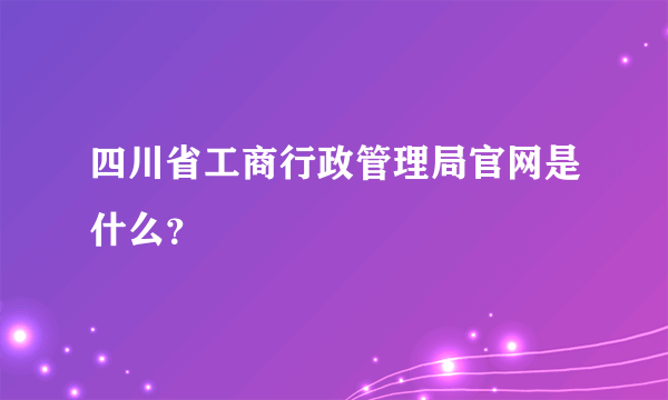 四川省工商行政管理局官网是什么？