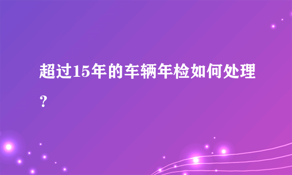 超过15年的车辆年检如何处理？