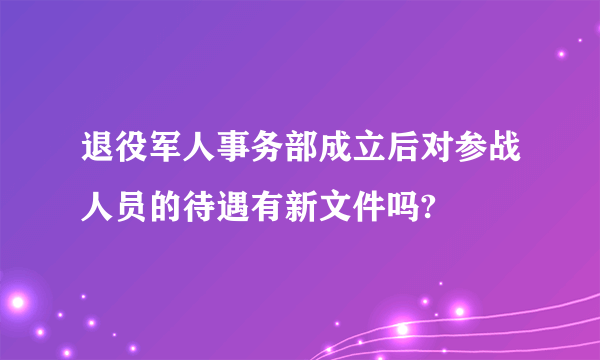 退役军人事务部成立后对参战人员的待遇有新文件吗?