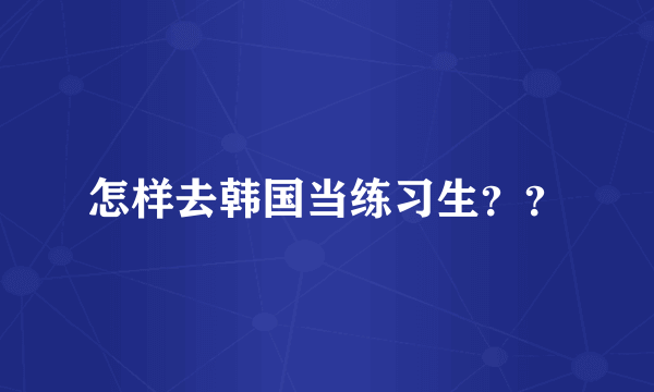 怎样去韩国当练习生？？