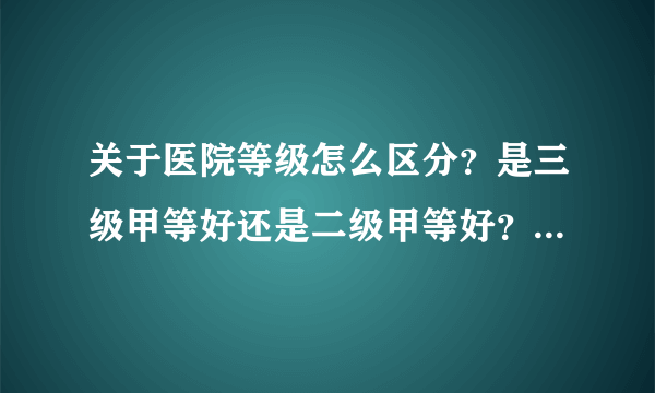 关于医院等级怎么区分？是三级甲等好还是二级甲等好？求大神帮助