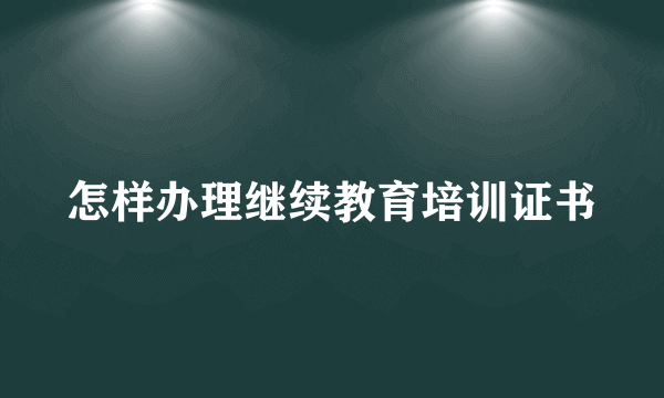 怎样办理继续教育培训证书