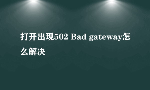 打开出现502 Bad gateway怎么解决