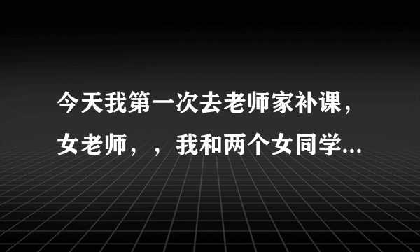 今天我第一次去老师家补课，女老师，，我和两个女同学一起，我说，能参观一下不，老师说你可别的了，买房