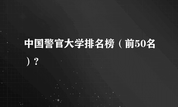 中国警官大学排名榜（前50名）?