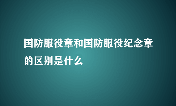 国防服役章和国防服役纪念章的区别是什么