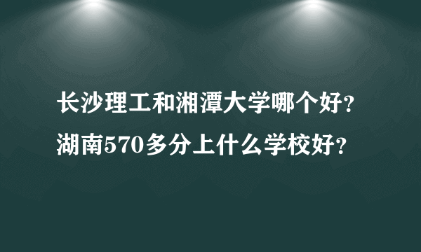 长沙理工和湘潭大学哪个好？湖南570多分上什么学校好？