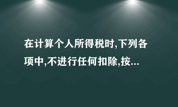 在计算个人所得税时,下列各项中,不进行任何扣除,按收入全额征税的有 ( )