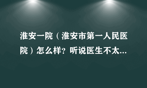 淮安一院（淮安市第一人民医院）怎么样？听说医生不太负责任，态度也不好是吗？