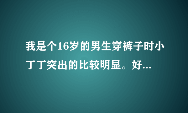 我是个16岁的男生穿裤子时小丁丁突出的比较明显。好尴尬啊。应该怎么办？