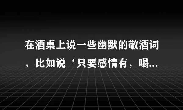 在酒桌上说一些幽默的敬酒词，比如说‘只要感情有，喝啥都是酒。只要感情好，不管喝多少！’有哪位大神还