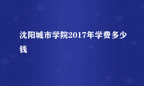 沈阳城市学院2017年学费多少钱