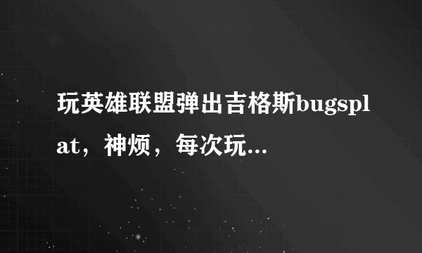 玩英雄联盟弹出吉格斯bugsplat，神烦，每次玩到2分钟就会弹出来。哪位大神来帮帮忙啊！感激不尽！