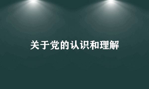 关于党的认识和理解