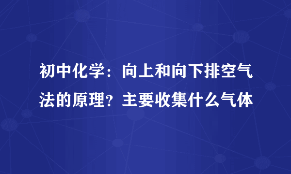 初中化学：向上和向下排空气法的原理？主要收集什么气体